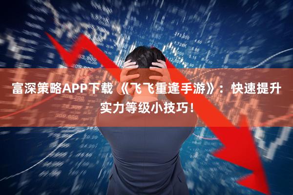 富深策略APP下载 《飞飞重逢手游》：快速提升实力等级小技巧！