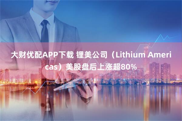 大财优配APP下载 锂美公司（Lithium Americas）美股盘后上涨超80%