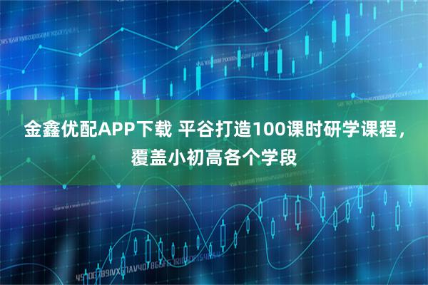 金鑫优配APP下载 平谷打造100课时研学课程，覆盖小初高各个学段