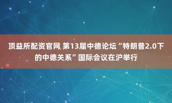 顶益所配资官网 第13届中德论坛“特朗普2.0下的中德关系”国际会议在沪举行