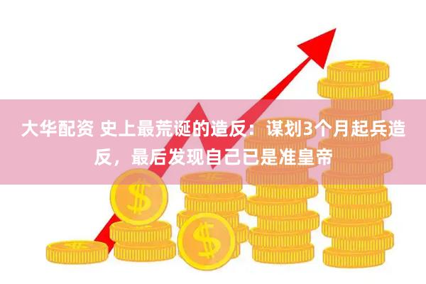 大华配资 史上最荒诞的造反：谋划3个月起兵造反，最后发现自己已是准皇帝