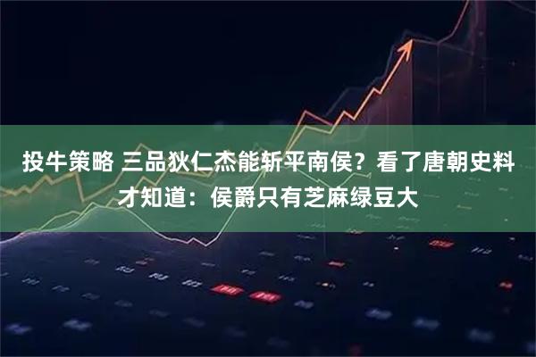 投牛策略 三品狄仁杰能斩平南侯？看了唐朝史料才知道：侯爵只有芝麻绿豆大