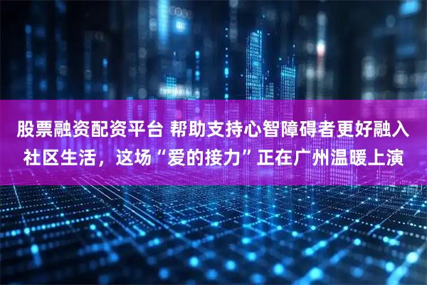 股票融资配资平台 帮助支持心智障碍者更好融入社区生活，这场“爱的接力”正在广州温暖上演