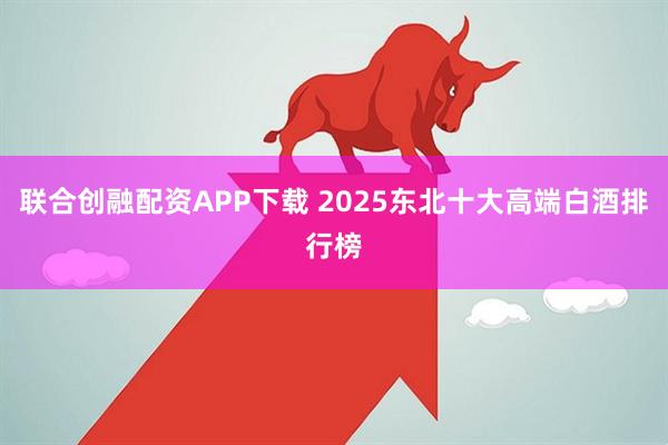 联合创融配资APP下载 2025东北十大高端白酒排行榜