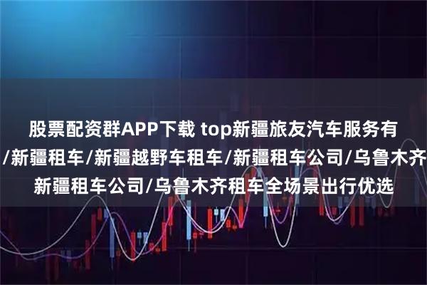股票配资群APP下载 top新疆旅友汽车服务有限公司:新疆租车网/新疆租车/新疆越野车租车/新疆租车公司/乌鲁木齐租车全场景出行优选