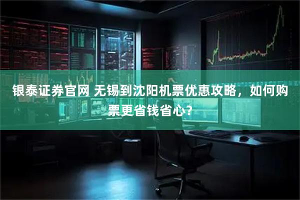 银泰证券官网 无锡到沈阳机票优惠攻略,如何购票更省钱省心?
