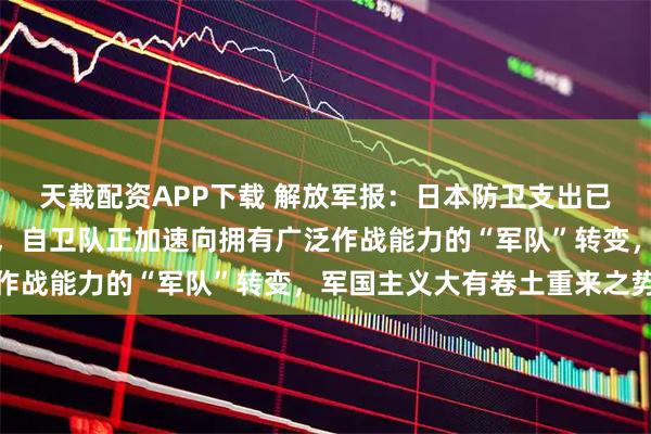 天载配资APP下载 解放军报：日本防卫支出已达到北约国家军费标准，自卫队正加速向拥有广泛作战能力的“军队”转变，军国主义大有卷土重来之势