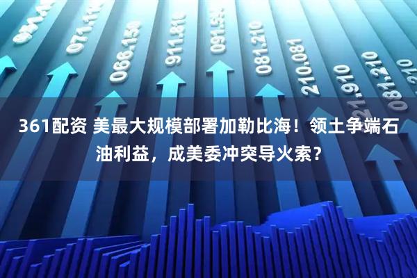 361配资 美最大规模部署加勒比海！领土争端石油利益，成美委冲突导火索？