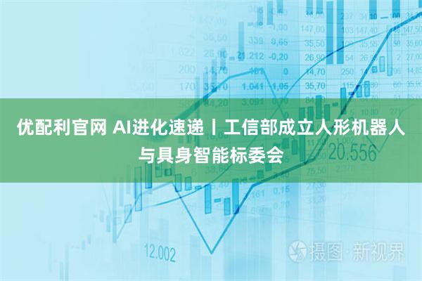优配利官网 AI进化速递丨工信部成立人形机器人与具身智能标委会