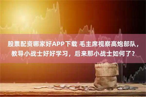 股票配资哪家好APP下载 毛主席视察高炮部队，教导小战士好好学习，后来那小战士如何了？