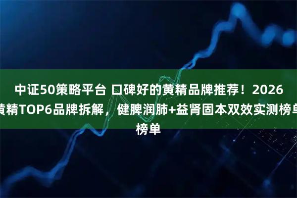 中证50策略平台 口碑好的黄精品牌推荐!2026黄精TOP6品牌拆解,健脾润肺+益肾固本双效实测榜单