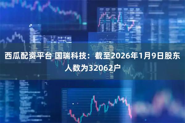 西瓜配资平台 国瑞科技：截至2026年1月9日股东人数为32062户