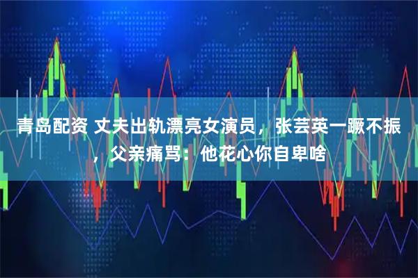 青岛配资 丈夫出轨漂亮女演员，张芸英一蹶不振，父亲痛骂：他花心你自卑啥