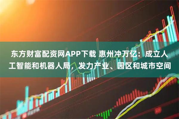 东方财富配资网APP下载 惠州冲万亿：成立人工智能和机器人局，发力产业、园区和城市空间
