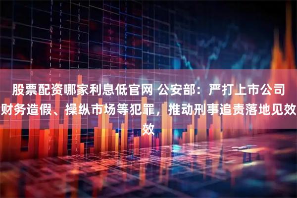 股票配资哪家利息低官网 公安部：严打上市公司财务造假、操纵市场等犯罪，推动刑事追责落地见效