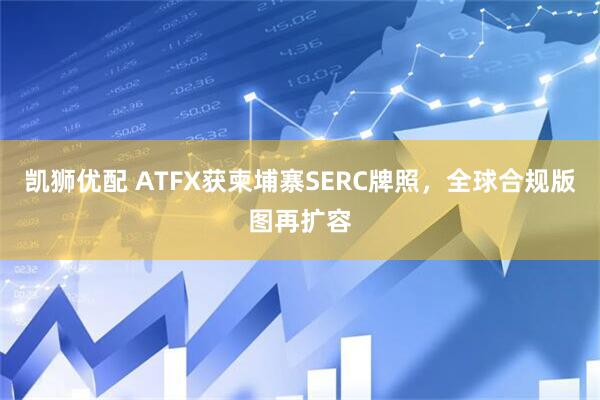 凯狮优配 ATFX获柬埔寨SERC牌照，全球合规版图再扩容