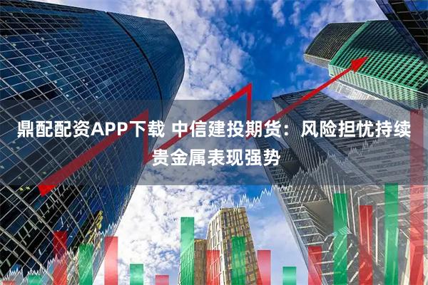 鼎配配资APP下载 中信建投期货：风险担忧持续 贵金属表现强势
