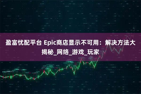 盈富忧配平台 Epic商店显示不可用：解决方法大揭秘_网络_游戏_玩家