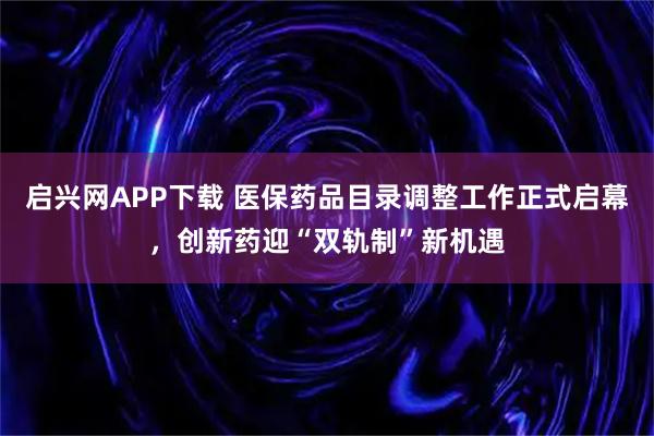 启兴网APP下载 医保药品目录调整工作正式启幕，创新药迎“双轨制”新机遇