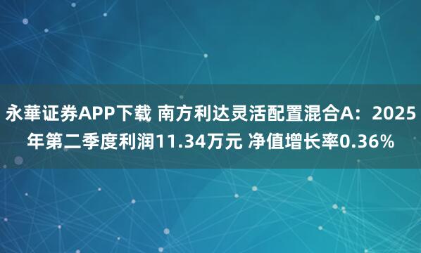 永華证券APP下载 南方利达灵活配置混合A：2025年第二季度利润11.34万元 净值增长率0.36%