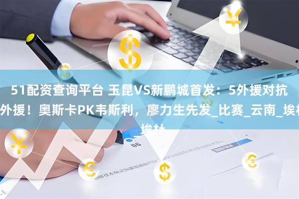 51配资查询平台 玉昆VS新鹏城首发：5外援对抗4外援！奥斯卡PK韦斯利，廖力生先发_比赛_云南_埃杜