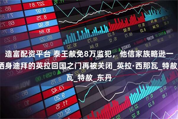 造富配资平台 泰王赦免8万监犯，他信家族略逊一筹！栖身迪拜的英拉回国之门再被关闭_英拉·西那瓦_特赦_东丹