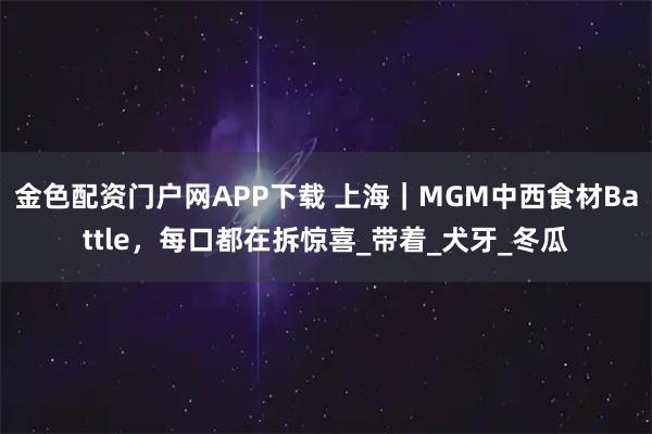 金色配资门户网APP下载 上海｜MGM中西食材Battle，每口都在拆惊喜_带着_犬牙_冬瓜