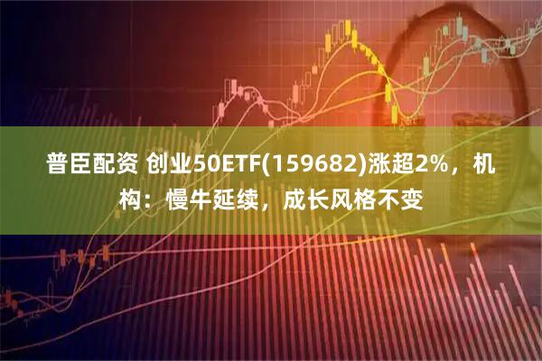 普臣配资 创业50ETF(159682)涨超2%，机构：慢牛延续，成长风格不变