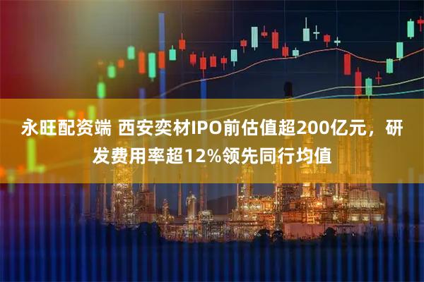 永旺配资端 西安奕材IPO前估值超200亿元，研发费用率超12%领先同行均值