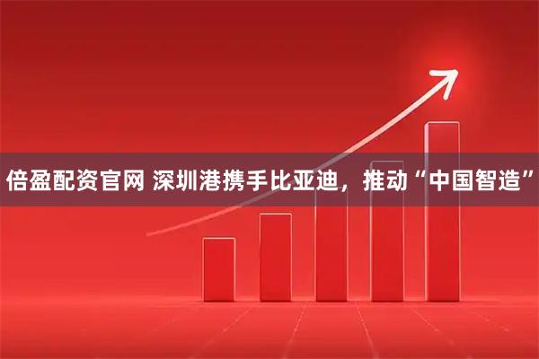 倍盈配资官网 深圳港携手比亚迪，推动“中国智造”