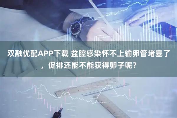 双融优配APP下载 盆腔感染怀不上输卵管堵塞了，促排还能不能获得卵子呢？