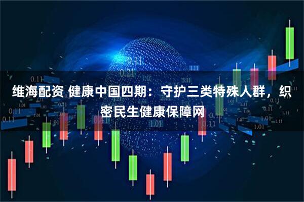 维海配资 健康中国四期：守护三类特殊人群，织密民生健康保障网