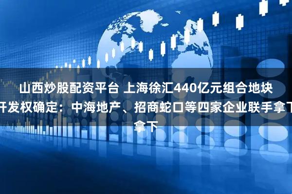 山西炒股配资平台 上海徐汇440亿元组合地块开发权确定：中海地产、招商蛇口等四家企业联手拿下