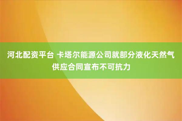 河北配资平台 卡塔尔能源公司就部分液化天然气供应合同宣布不可抗力