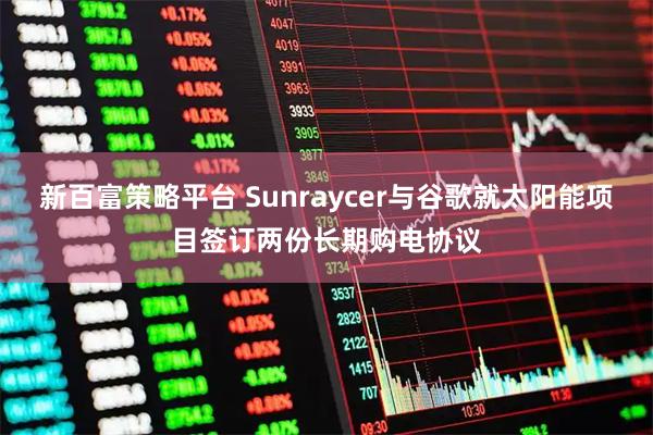 新百富策略平台 Sunraycer与谷歌就太阳能项目签订两份长期购电协议