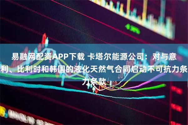 易融网配资APP下载 卡塔尔能源公司：对与意大利、比利时和韩国的液化天然气合同启动不可抗力条款