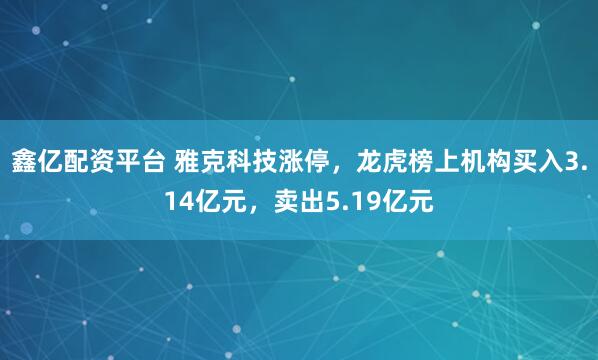 鑫亿配资平台 雅克科技涨停，龙虎榜上机构买入3.14亿元，卖出5.19亿元